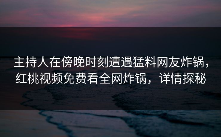 主持人在傍晚时刻遭遇猛料网友炸锅,红桃视频免费看全网炸锅,详情探秘 主持人在傍晚时刻遭遇猛料网友炸锅,红桃视频免费看全网炸锅,详情探秘