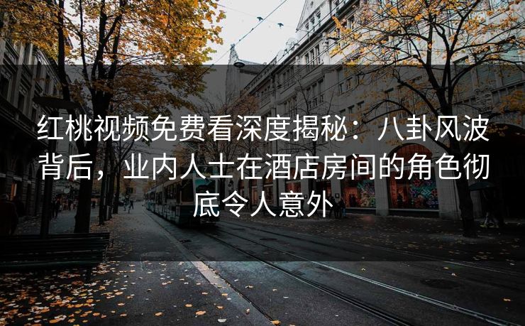 红桃视频免费看深度揭秘：八卦风波背后，业内人士在酒店房间的角色彻底令人意外