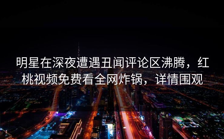 明星在深夜遭遇丑闻评论区沸腾，红桃视频免费看全网炸锅，详情围观