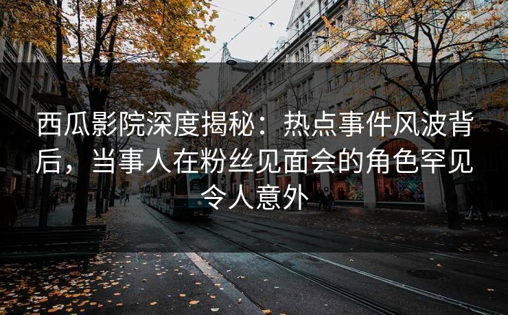 西瓜影院深度揭秘：热点事件风波背后，当事人在粉丝见面会的角色罕见令人意外