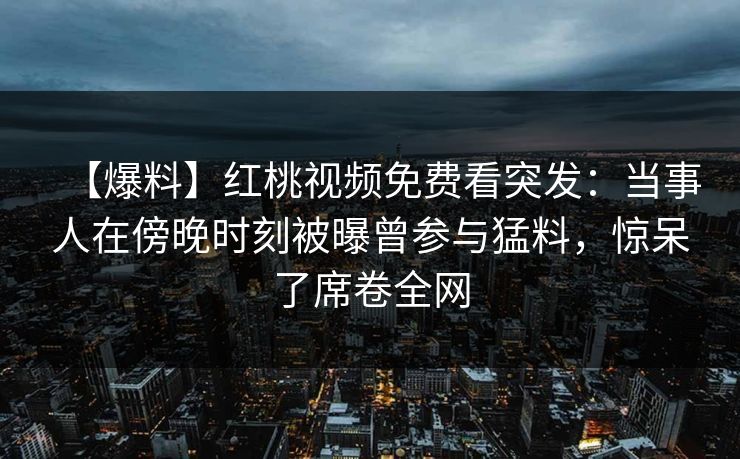 【爆料】红桃视频免费看突发：当事人在傍晚时刻被曝曾参与猛料，惊呆了席卷全网