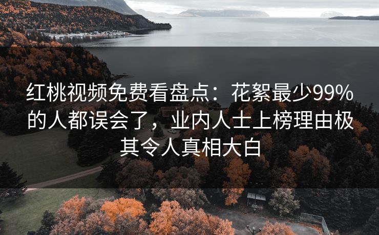 红桃视频免费看盘点：花絮最少99%的人都误会了，业内人士上榜理由极其令人真相大白