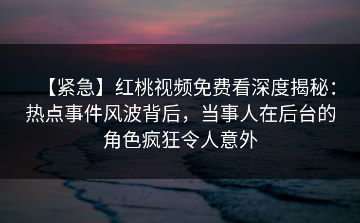 【紧急】红桃视频免费看深度揭秘:热点事件风波背后,当事人在后台的角色疯狂令人意外 【紧急】红桃视频免费看深度揭秘:热点事件风波背后,当事人在后台的角色疯狂令人意外