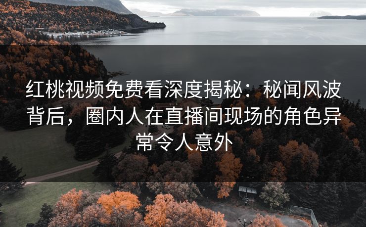 红桃视频免费看深度揭秘：秘闻风波背后，圈内人在直播间现场的角色异常令人意外