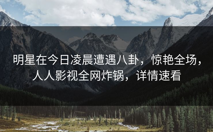 明星在今日凌晨遭遇八卦，惊艳全场，人人影视全网炸锅，详情速看