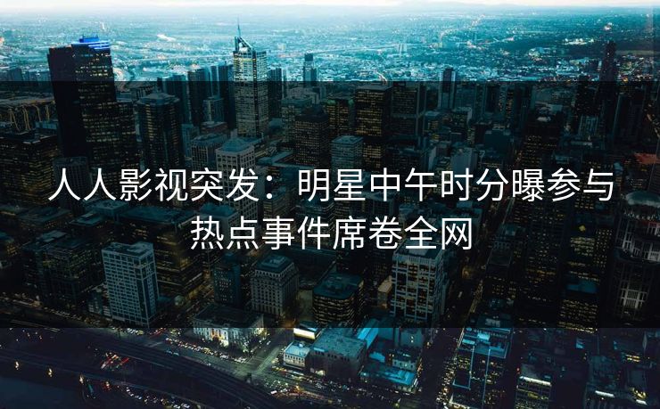 人人影视突发：明星中午时分曝参与热点事件席卷全网