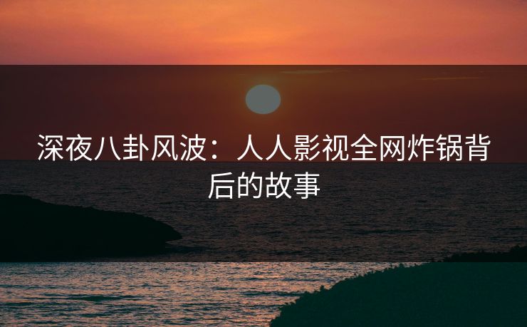 深夜八卦风波：人人影视全网炸锅背后的故事