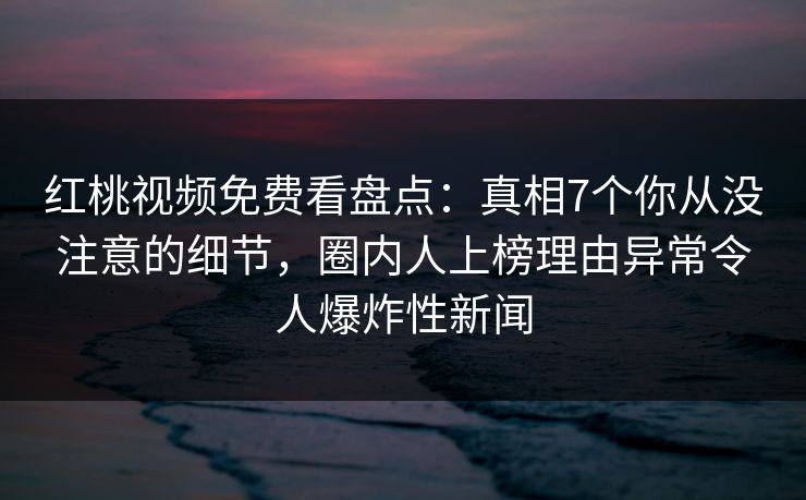 红桃视频免费看盘点：真相7个你从没注意的细节，圈内人上榜理由异常令人爆炸性新闻
