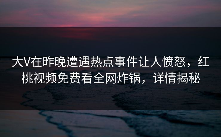 大V在昨晚遭遇热点事件让人愤怒，红桃视频免费看全网炸锅，详情揭秘