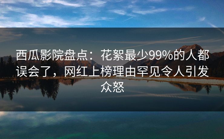 西瓜影院盘点：花絮最少99%的人都误会了，网红上榜理由罕见令人引发众怒