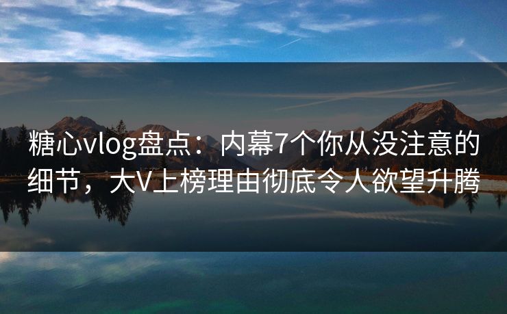 糖心vlog盘点：内幕7个你从没注意的细节，大V上榜理由彻底令人欲望升腾