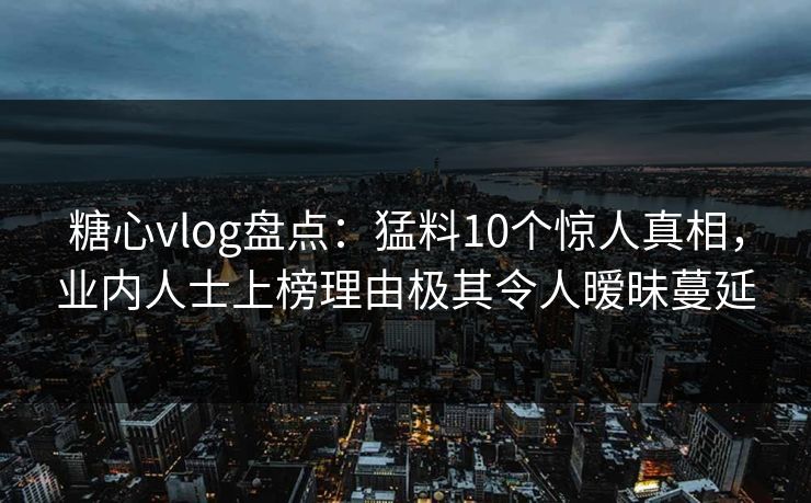 糖心vlog盘点：猛料10个惊人真相，业内人士上榜理由极其令人暧昧蔓延