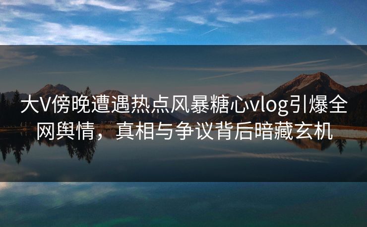 大V傍晚遭遇热点风暴糖心vlog引爆全网舆情，真相与争议背后暗藏玄机