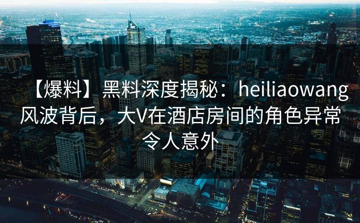 【爆料】黑料深度揭秘：heiliaowang风波背后，大V在酒店房间的角色异常令人意外