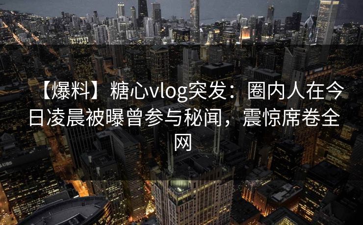 【爆料】糖心vlog突发：圈内人在今日凌晨被曝曾参与秘闻，震惊席卷全网