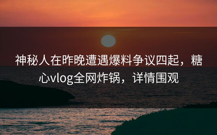 神秘人在昨晚遭遇爆料争议四起，糖心vlog全网炸锅，详情围观
